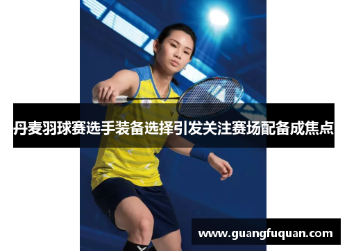丹麦羽球赛选手装备选择引发关注赛场配备成焦点
