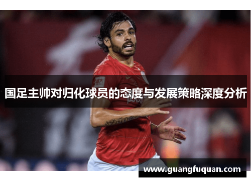 国足主帅对归化球员的态度与发展策略深度分析