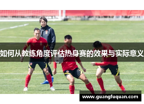 如何从教练角度评估热身赛的效果与实际意义