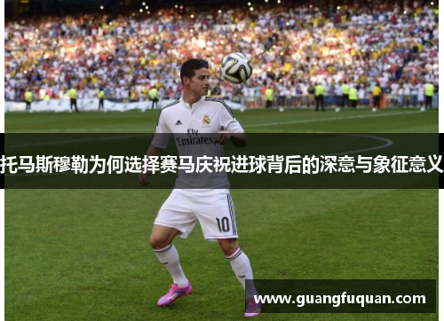 托马斯穆勒为何选择赛马庆祝进球背后的深意与象征意义